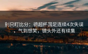 别只盯比分：德超杯国足连续4次失误，气到想笑，镜头外还有续集