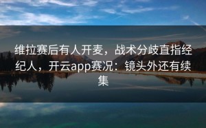 维拉赛后有人开麦，战术分歧直指经纪人，开云app赛况：镜头外还有续集