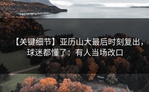 【关键细节】亚历山大最后时刻复出，球迷都懂了：有人当场改口