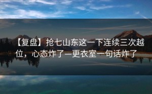 【复盘】抢七山东这一下连续三次越位，心态炸了—更衣室一句话炸了