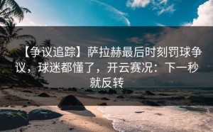 【争议追踪】萨拉赫最后时刻罚球争议，球迷都懂了，开云赛况：下一秒就反转