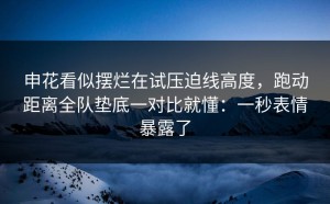 申花看似摆烂在试压迫线高度，跑动距离全队垫底一对比就懂：一秒表情暴露了