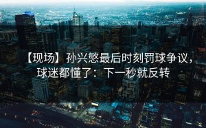 【现场】孙兴慜最后时刻罚球争议，球迷都懂了：下一秒就反转