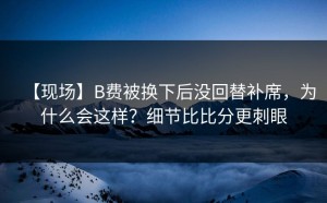 【现场】B费被换下后没回替补席，为什么会这样？细节比比分更刺眼