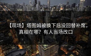 【现场】塔图姆被换下后没回替补席，真相在哪？有人当场改口