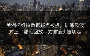 美洲杯维拉数据疑点被扒，训练风波对上了那段回放—关键镜头被切走