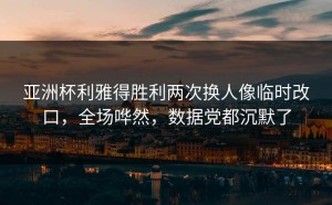 亚洲杯利雅得胜利两次换人像临时改口，全场哗然，数据党都沉默了