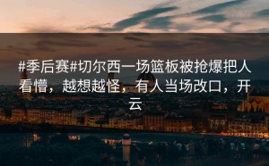 #季后赛#切尔西一场篮板被抢爆把人看懵，越想越怪，有人当场改口，开云