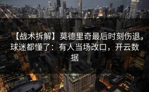 【战术拆解】莫德里奇最后时刻伤退，球迷都懂了：有人当场改口，开云数据