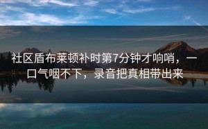 社区盾布莱顿补时第7分钟才响哨，一口气咽不下，录音把真相带出来