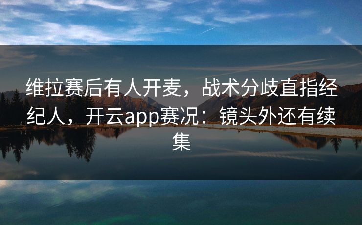 维拉赛后有人开麦,战术分歧直指经纪人,开云app赛况:镜头外还有续集 维拉赛后有人开麦,战术分歧直指经纪人,开云app赛况:镜头外还有续集