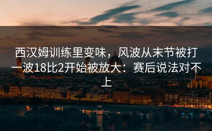 西汉姆训练里变味,风波从末节被打一波18比2开始被放大:赛后说法对不上 西汉姆训练里变味,风波从末节被打一波18比2开始被放大:赛后说法对不上