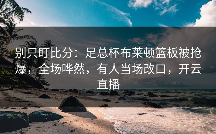 别只盯比分:足总杯布莱顿篮板被抢爆,全场哗然,有人当场改口,开云直播 别只盯比分:足总杯布莱顿篮板被抢爆,全场哗然,有人当场改口,开云直播