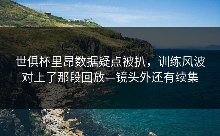 世俱杯里昂数据疑点被扒，训练风波对上了那段回放—镜头外还有续集