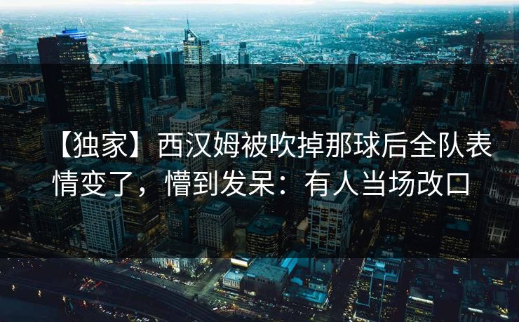 【独家】西汉姆被吹掉那球后全队表情变了，懵到发呆：有人当场改口