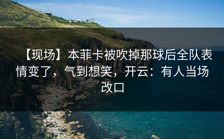 【现场】本菲卡被吹掉那球后全队表情变了,气到想笑,开云:有人当场改口 【现场】本菲卡被吹掉那球后全队表情变了,气到想笑,开云:有人当场改口