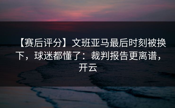 【赛后评分】文班亚马最后时刻被换下，球迷都懂了：裁判报告更离谱，开云