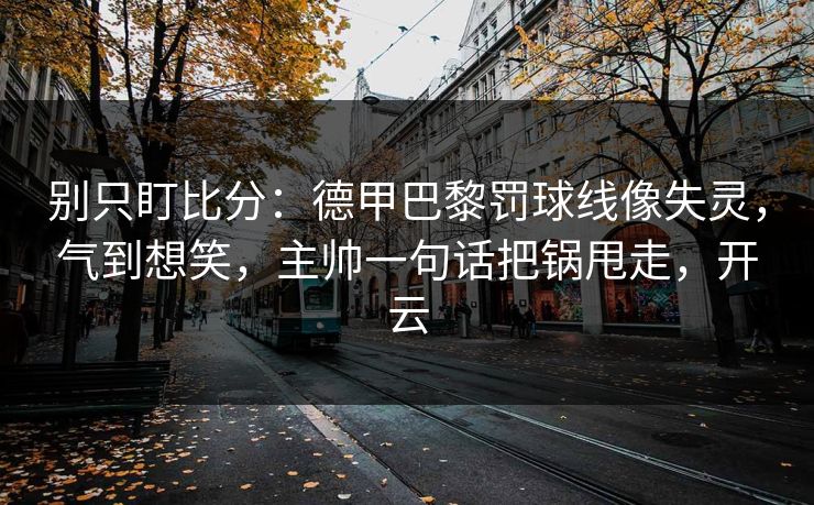 别只盯比分：德甲巴黎罚球线像失灵，气到想笑，主帅一句话把锅甩走，开云