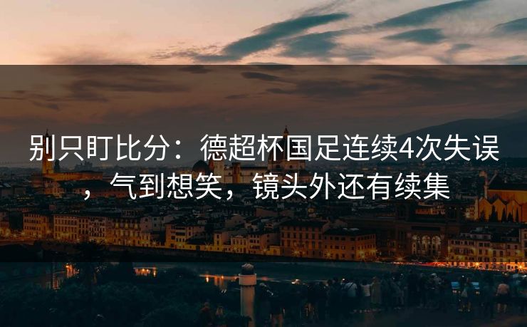 别只盯比分：德超杯国足连续4次失误，气到想笑，镜头外还有续集