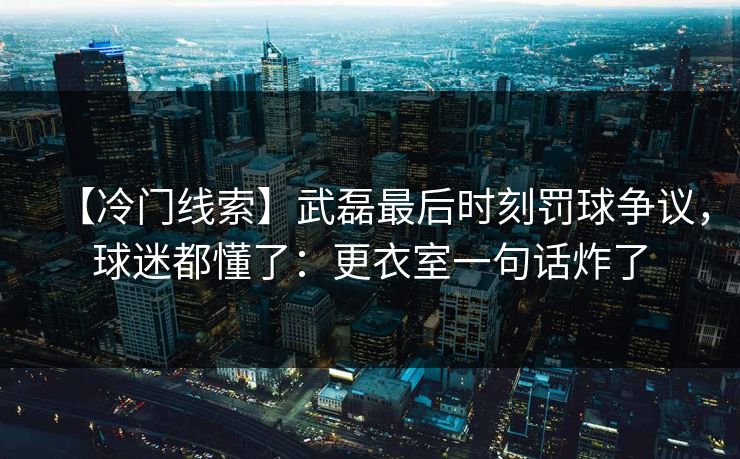 【冷门线索】武磊最后时刻罚球争议，球迷都懂了：更衣室一句话炸了
