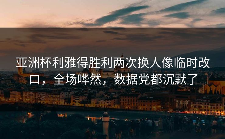亚洲杯利雅得胜利两次换人像临时改口，全场哗然，数据党都沉默了