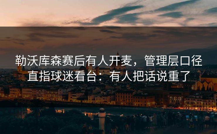 勒沃库森赛后有人开麦,管理层口径直指球迷看台:有人把话说重了 勒沃库森赛后有人开麦,管理层口径直指球迷看台:有人把话说重了