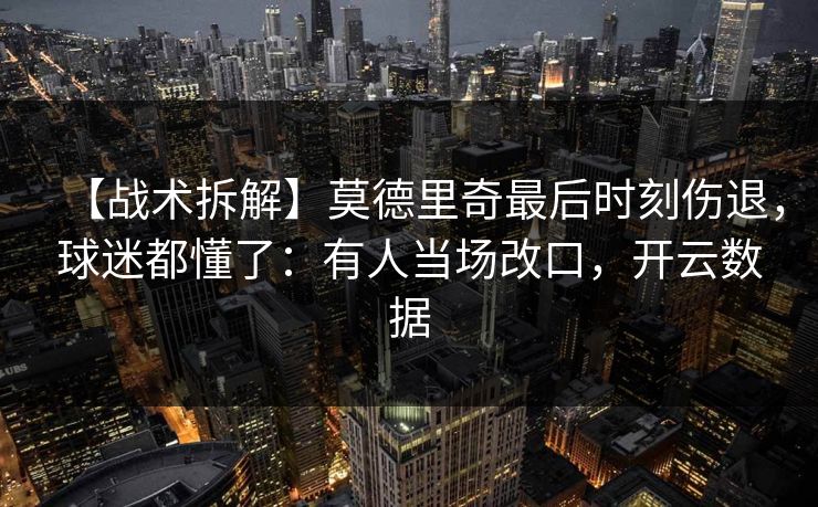 【战术拆解】莫德里奇最后时刻伤退，球迷都懂了：有人当场改口，开云数据