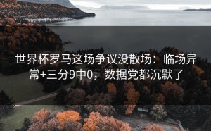 世界杯罗马这场争议没散场：临场异常+三分9中0，数据党都沉默了
