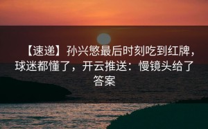 【速递】孙兴慜最后时刻吃到红牌，球迷都懂了，开云推送：慢镜头给了答案