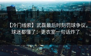 【冷门线索】武磊最后时刻罚球争议，球迷都懂了：更衣室一句话炸了