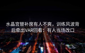 水晶宫替补席有人不爽，训练风波背后牵出VAR回看：有人当场改口