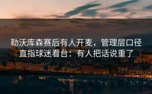 勒沃库森赛后有人开麦，管理层口径直指球迷看台：有人把话说重了