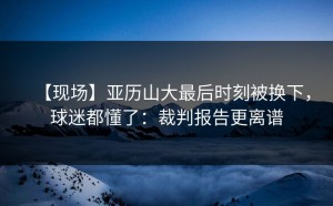 【现场】亚历山大最后时刻被换下，球迷都懂了：裁判报告更离谱