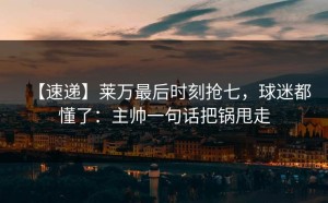 【速递】莱万最后时刻抢七，球迷都懂了：主帅一句话把锅甩走