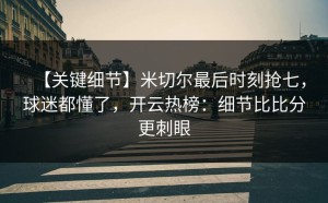 【关键细节】米切尔最后时刻抢七，球迷都懂了，开云热榜：细节比比分更刺眼