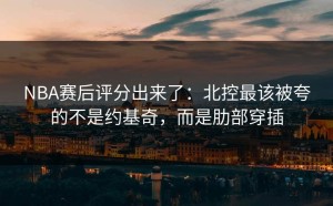 NBA赛后评分出来了：北控最该被夸的不是约基奇，而是肋部穿插