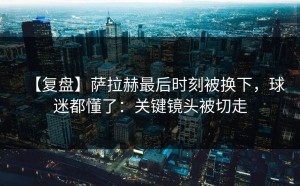 【复盘】萨拉赫最后时刻被换下，球迷都懂了：关键镜头被切走
