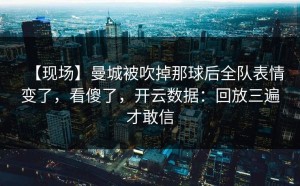 【现场】曼城被吹掉那球后全队表情变了，看傻了，开云数据：回放三遍才敢信