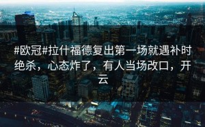 #欧冠#拉什福德复出第一场就遇补时绝杀，心态炸了，有人当场改口，开云