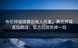 布伦特福德赛后有人开麦，赛后质疑直指翻译：官方回放剪掉一段