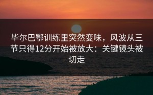 毕尔巴鄂训练里突然变味，风波从三节只得12分开始被放大：关键镜头被切走