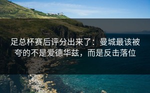 足总杯赛后评分出来了：曼城最该被夸的不是爱德华兹，而是反击落位
