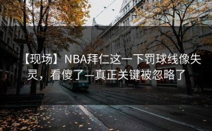 【现场】NBA拜仁这一下罚球线像失灵，看傻了—真正关键被忽略了