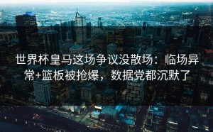 世界杯皇马这场争议没散场：临场异常+篮板被抢爆，数据党都沉默了