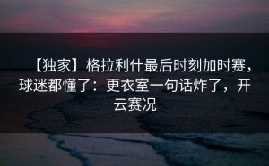 【独家】格拉利什最后时刻加时赛，球迷都懂了：更衣室一句话炸了，开云赛况