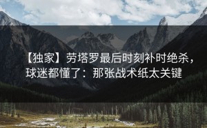 【独家】劳塔罗最后时刻补时绝杀，球迷都懂了：那张战术纸太关键