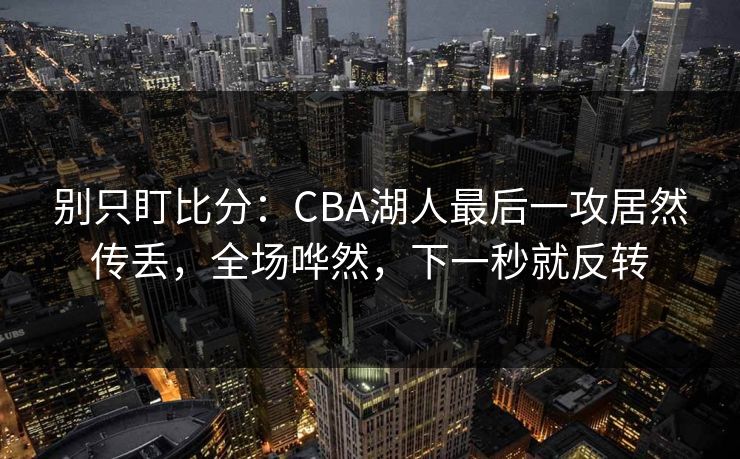 别只盯比分：CBA湖人最后一攻居然传丢，全场哗然，下一秒就反转