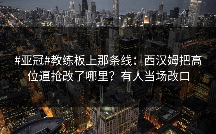 #亚冠#教练板上那条线：西汉姆把高位逼抢改了哪里？有人当场改口