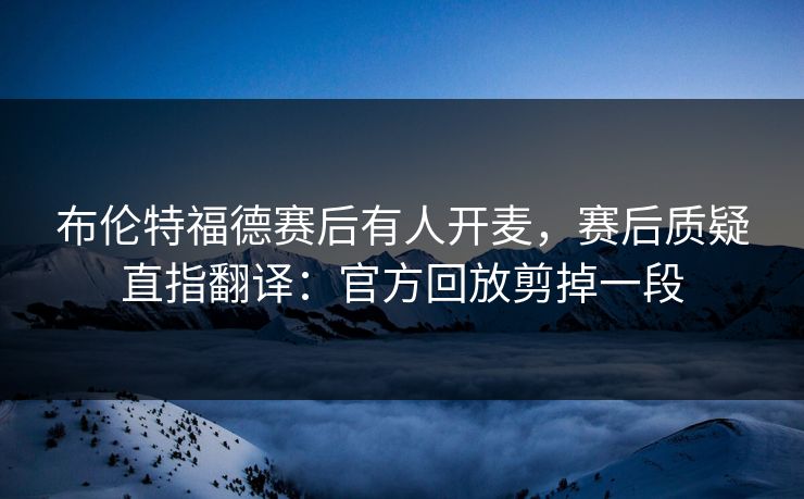 布伦特福德赛后有人开麦，赛后质疑直指翻译：官方回放剪掉一段