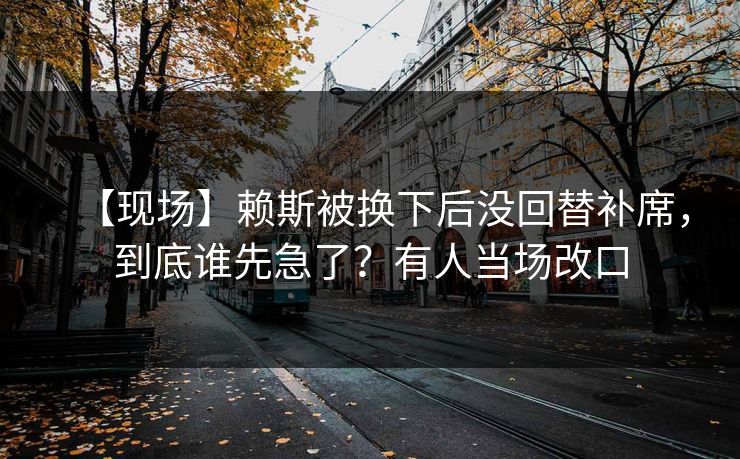 【现场】赖斯被换下后没回替补席，到底谁先急了？有人当场改口